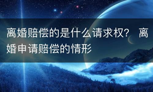 离婚赔偿的是什么请求权？ 离婚申请赔偿的情形