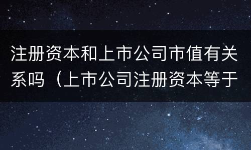 注册资本和上市公司市值有关系吗（上市公司注册资本等于股本）