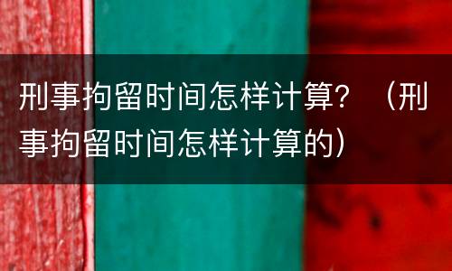 刑事拘留时间怎样计算？（刑事拘留时间怎样计算的）