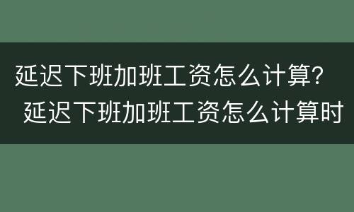 延迟下班加班工资怎么计算？ 延迟下班加班工资怎么计算时间
