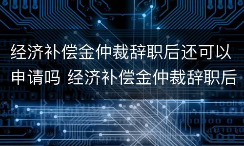 经济补偿金仲裁辞职后还可以申请吗 经济补偿金仲裁辞职后还可以申请吗