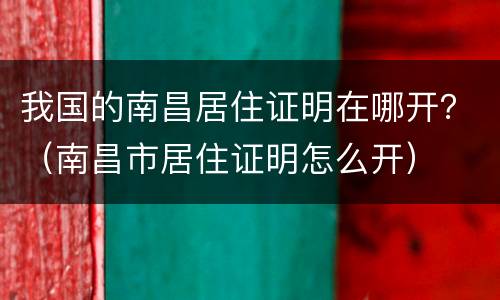 我国的南昌居住证明在哪开？（南昌市居住证明怎么开）