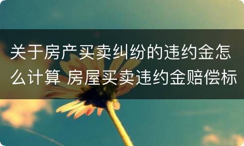 关于房产买卖纠纷的违约金怎么计算 房屋买卖违约金赔偿标准赔偿怎么计算