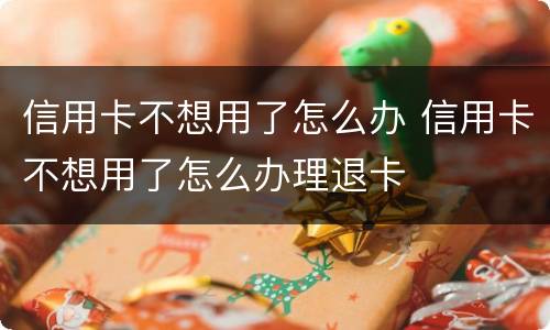 信用卡不想用了怎么办 信用卡不想用了怎么办理退卡