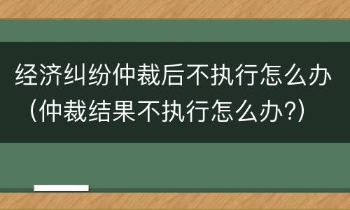经济纠纷仲裁后不执行怎么办（仲裁结果不执行怎么办?）