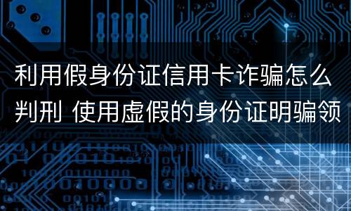 利用假身份证信用卡诈骗怎么判刑 使用虚假的身份证明骗领信用卡是不是行为犯