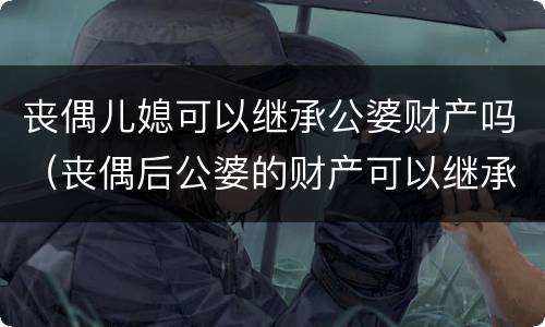 丧偶儿媳可以继承公婆财产吗（丧偶后公婆的财产可以继承吗）