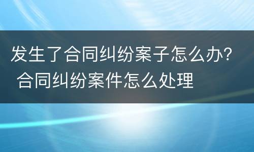 发生了合同纠纷案子怎么办？ 合同纠纷案件怎么处理