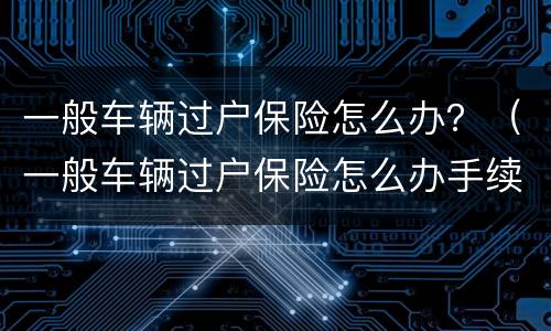一般车辆过户保险怎么办？（一般车辆过户保险怎么办手续）