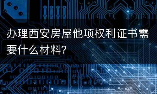 办理西安房屋他项权利证书需要什么材料？