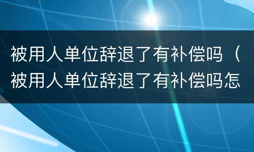 被用人单位辞退了有补偿吗（被用人单位辞退了有补偿吗怎么办）