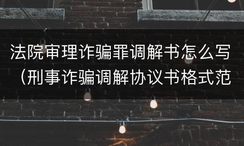 法院审理诈骗罪调解书怎么写（刑事诈骗调解协议书格式范文）