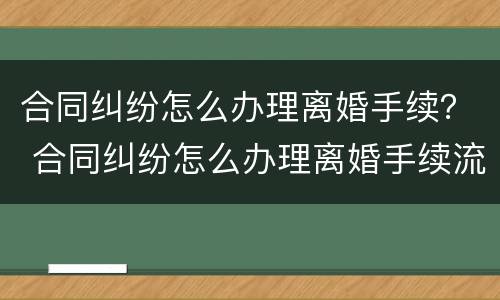 合同纠纷怎么办理离婚手续？ 合同纠纷怎么办理离婚手续流程