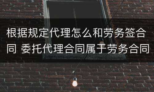 根据规定代理怎么和劳务签合同 委托代理合同属于劳务合同吗