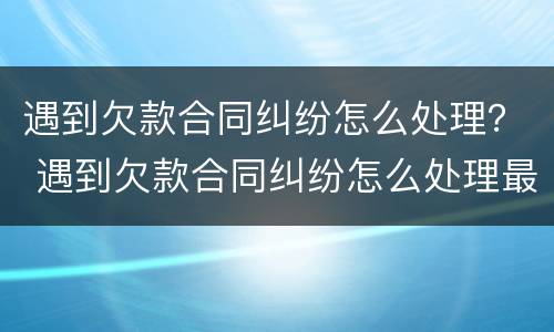 遇到欠款合同纠纷怎么处理？ 遇到欠款合同纠纷怎么处理最有效