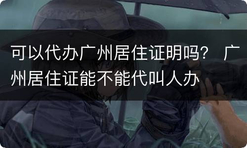 可以代办广州居住证明吗？ 广州居住证能不能代叫人办