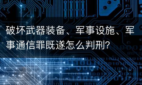 破坏武器装备、军事设施、军事通信罪既遂怎么判刑？