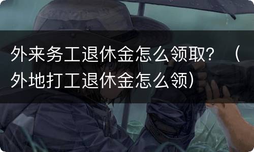 外来务工退休金怎么领取？（外地打工退休金怎么领）