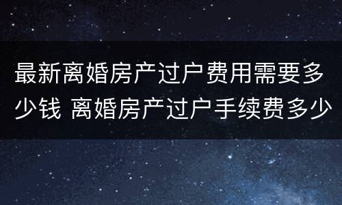 最新离婚房产过户费用需要多少钱 离婚房产过户手续费多少钱?