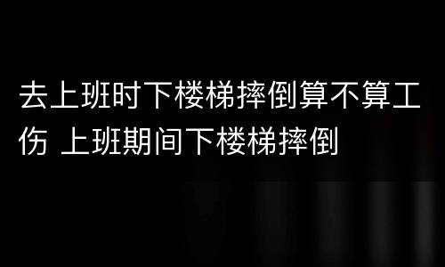 去上班时下楼梯摔倒算不算工伤 上班期间下楼梯摔倒