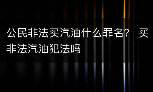 公民非法买汽油什么罪名？ 买非法汽油犯法吗
