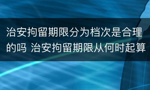 治安拘留期限分为档次是合理的吗 治安拘留期限从何时起算