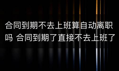 合同到期不去上班算自动离职吗 合同到期了直接不去上班了对社保有影响吗