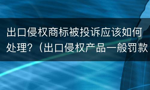 出口侵权商标被投诉应该如何处理?（出口侵权产品一般罚款多少钱）