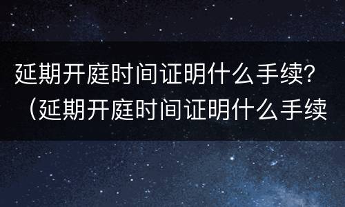 延期开庭时间证明什么手续？（延期开庭时间证明什么手续可以开）