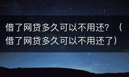 借了网贷多久可以不用还？（借了网贷多久可以不用还了）