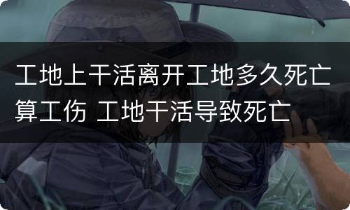 工地上干活离开工地多久死亡算工伤 工地干活导致死亡