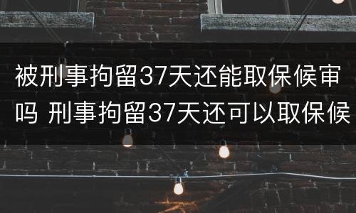 被刑事拘留37天还能取保候审吗 刑事拘留37天还可以取保候审吗