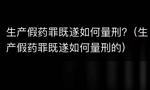 生产假药罪既遂如何量刑?（生产假药罪既遂如何量刑的）