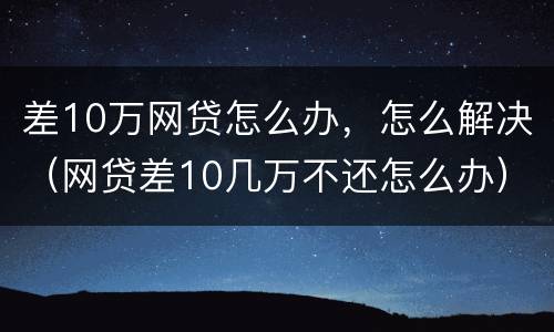 差10万网贷怎么办，怎么解决（网贷差10几万不还怎么办）