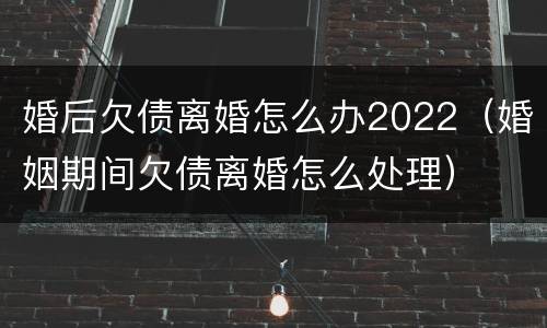 婚后欠债离婚怎么办2022（婚姻期间欠债离婚怎么处理）