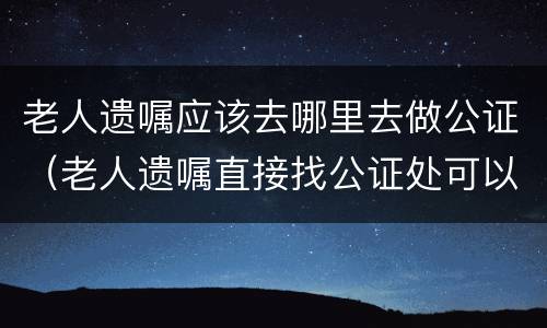 老人遗嘱应该去哪里去做公证（老人遗嘱直接找公证处可以吗）