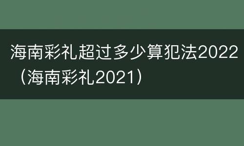 海南彩礼超过多少算犯法2022（海南彩礼2021）