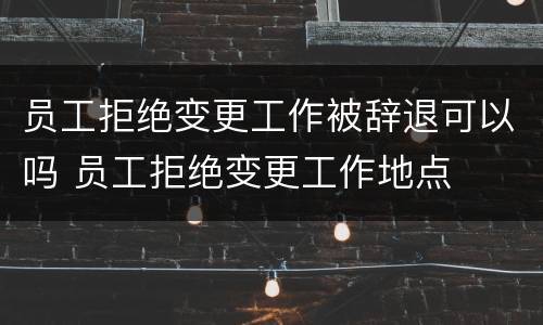 员工拒绝变更工作被辞退可以吗 员工拒绝变更工作地点