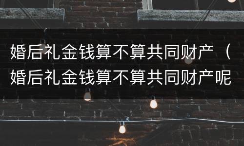 婚后礼金钱算不算共同财产（婚后礼金钱算不算共同财产呢）