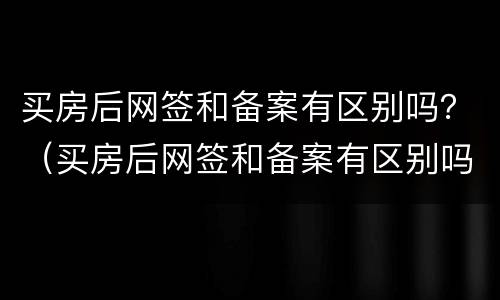 买房后网签和备案有区别吗？（买房后网签和备案有区别吗现在）