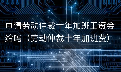 申请劳动仲裁十年加班工资会给吗（劳动仲裁十年加班费）