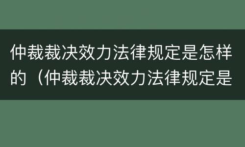仲裁裁决效力法律规定是怎样的（仲裁裁决效力法律规定是怎样的呢）