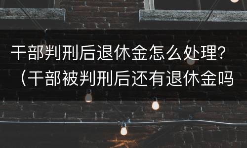 干部判刑后退休金怎么处理？（干部被判刑后还有退休金吗）