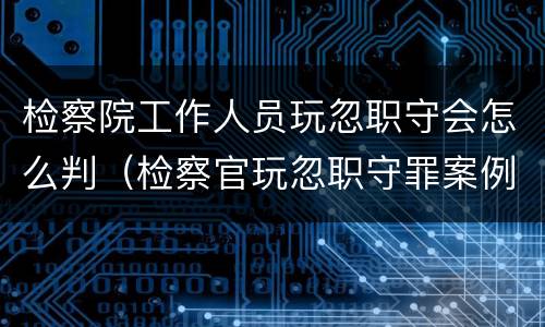 检察院工作人员玩忽职守会怎么判（检察官玩忽职守罪案例）