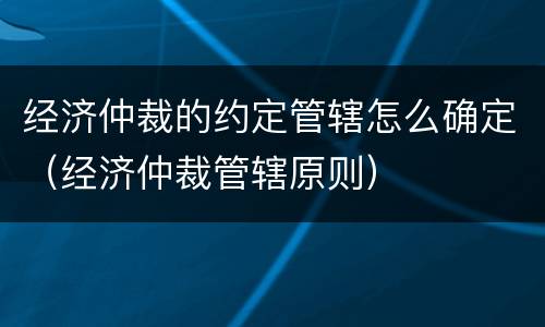 经济仲裁的约定管辖怎么确定（经济仲裁管辖原则）