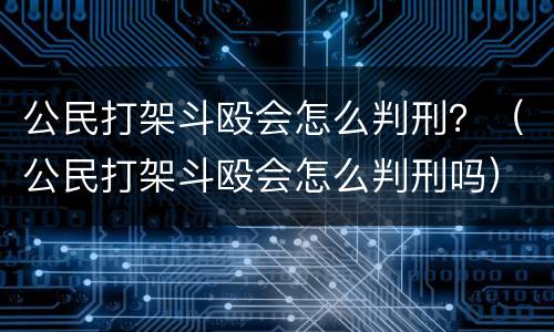 公民打架斗殴会怎么判刑？（公民打架斗殴会怎么判刑吗）