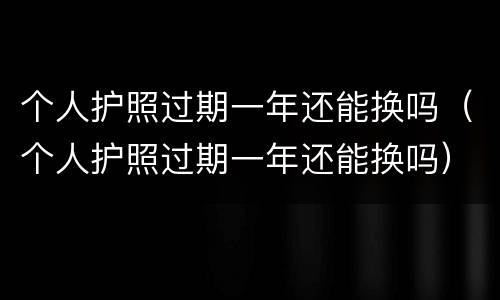 个人护照过期一年还能换吗（个人护照过期一年还能换吗）