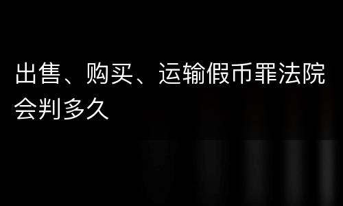 出售、购买、运输假币罪法院会判多久