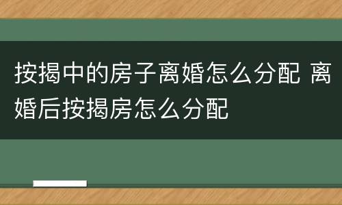 按揭中的房子离婚怎么分配 离婚后按揭房怎么分配