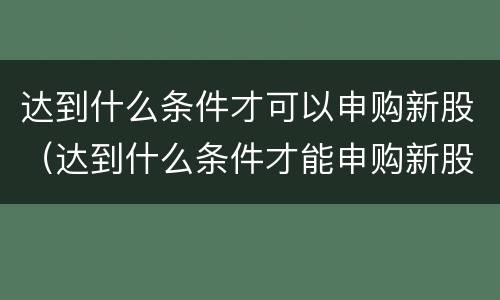 达到什么条件才可以申购新股（达到什么条件才能申购新股）